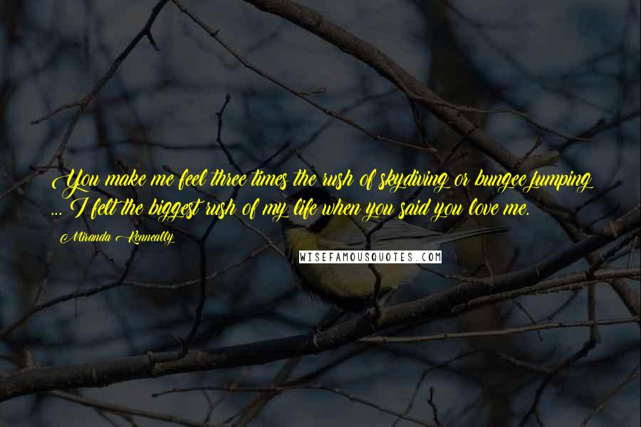 Miranda Kenneally Quotes: You make me feel three times the rush of skydiving or bungee jumping ... I felt the biggest rush of my life when you said you love me.