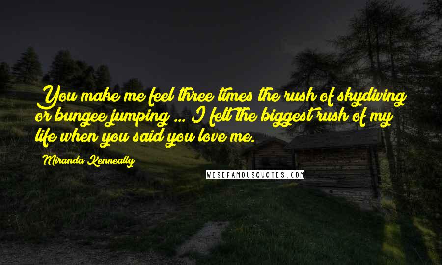 Miranda Kenneally Quotes: You make me feel three times the rush of skydiving or bungee jumping ... I felt the biggest rush of my life when you said you love me.