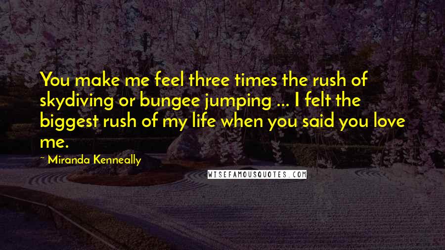 Miranda Kenneally Quotes: You make me feel three times the rush of skydiving or bungee jumping ... I felt the biggest rush of my life when you said you love me.