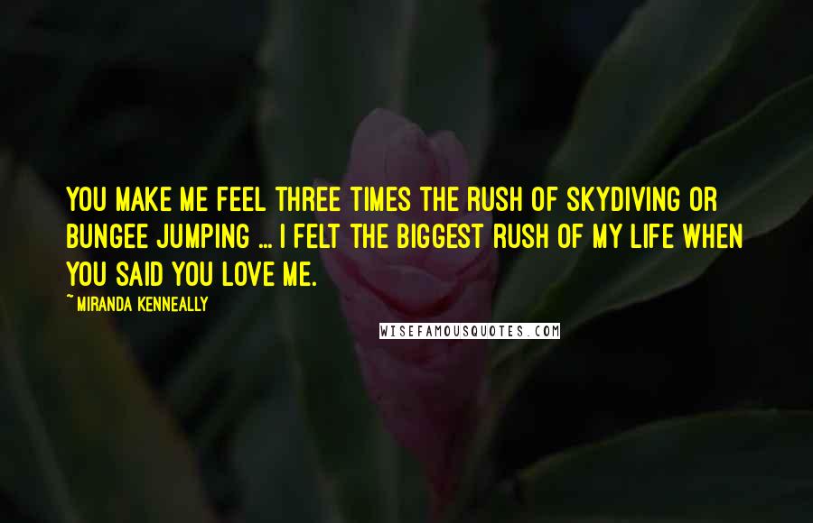 Miranda Kenneally Quotes: You make me feel three times the rush of skydiving or bungee jumping ... I felt the biggest rush of my life when you said you love me.
