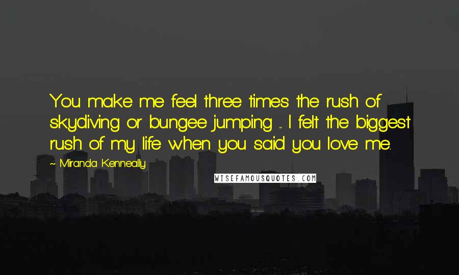 Miranda Kenneally Quotes: You make me feel three times the rush of skydiving or bungee jumping ... I felt the biggest rush of my life when you said you love me.