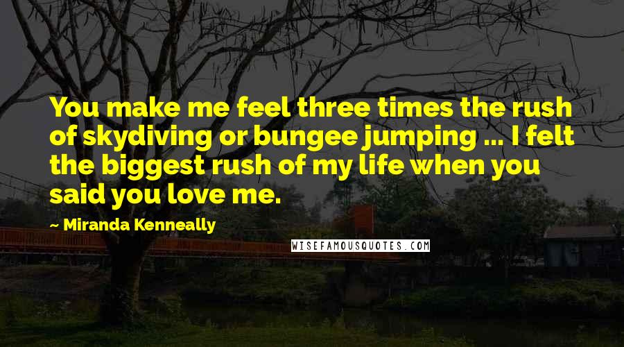 Miranda Kenneally Quotes: You make me feel three times the rush of skydiving or bungee jumping ... I felt the biggest rush of my life when you said you love me.