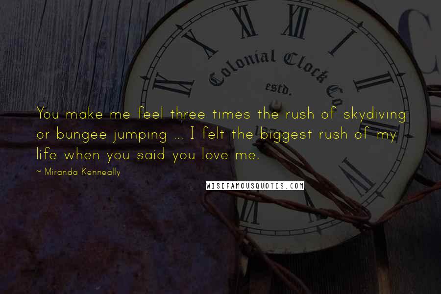 Miranda Kenneally Quotes: You make me feel three times the rush of skydiving or bungee jumping ... I felt the biggest rush of my life when you said you love me.