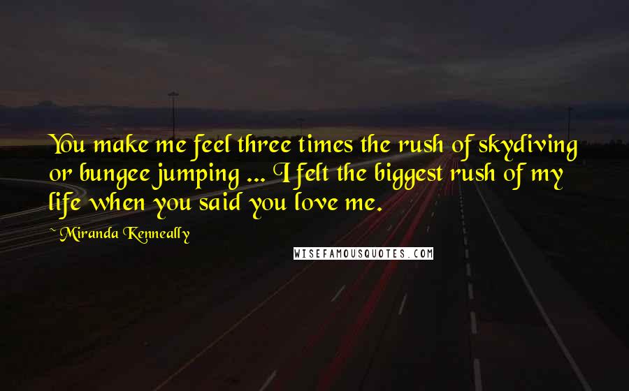 Miranda Kenneally Quotes: You make me feel three times the rush of skydiving or bungee jumping ... I felt the biggest rush of my life when you said you love me.