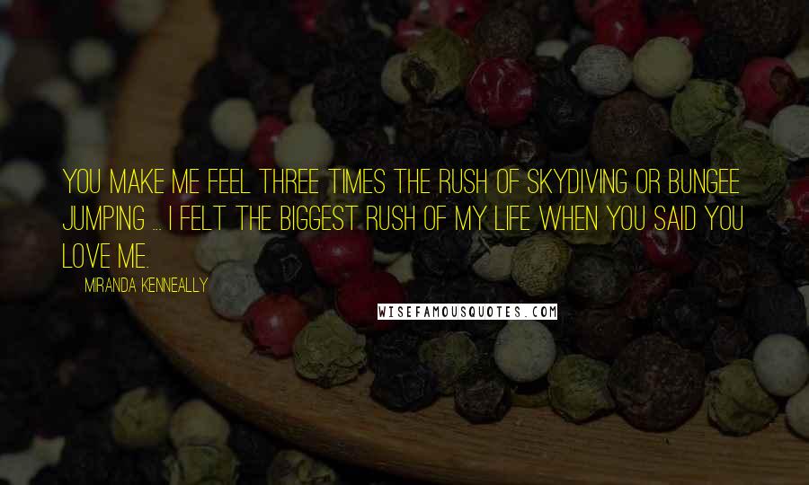 Miranda Kenneally Quotes: You make me feel three times the rush of skydiving or bungee jumping ... I felt the biggest rush of my life when you said you love me.