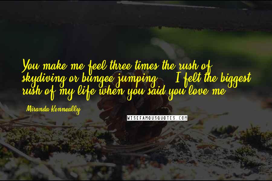 Miranda Kenneally Quotes: You make me feel three times the rush of skydiving or bungee jumping ... I felt the biggest rush of my life when you said you love me.