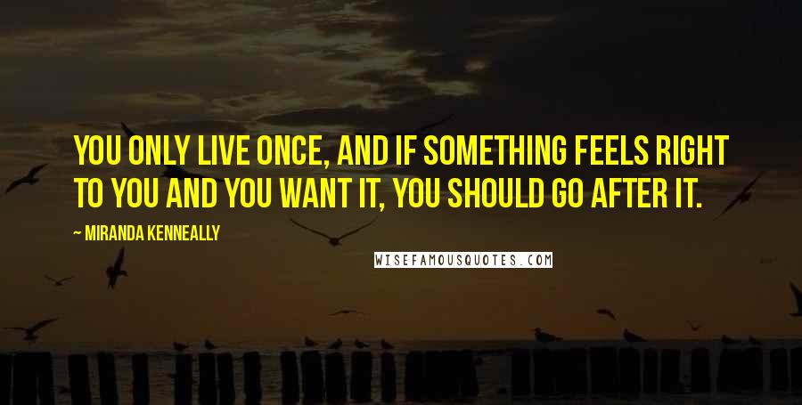 Miranda Kenneally Quotes: You only live once, and if something feels right to you and you want it, you should go after it.