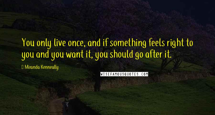 Miranda Kenneally Quotes: You only live once, and if something feels right to you and you want it, you should go after it.