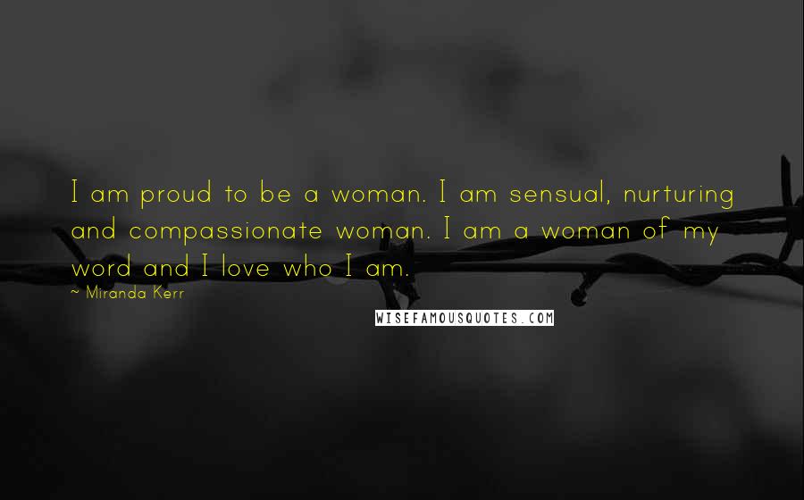 Miranda Kerr Quotes: I am proud to be a woman. I am sensual, nurturing and compassionate woman. I am a woman of my word and I love who I am.