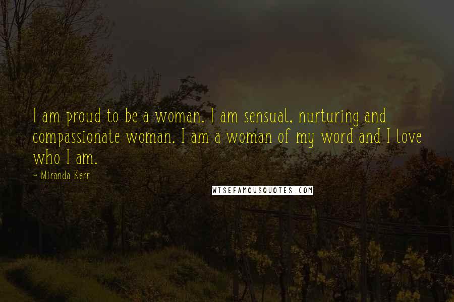 Miranda Kerr Quotes: I am proud to be a woman. I am sensual, nurturing and compassionate woman. I am a woman of my word and I love who I am.