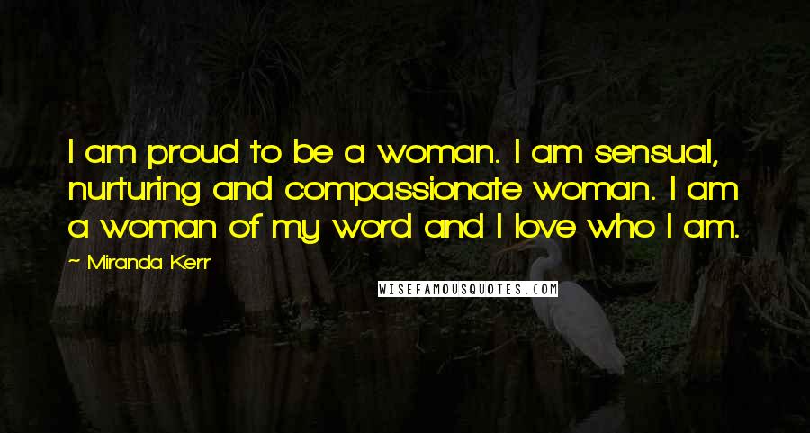 Miranda Kerr Quotes: I am proud to be a woman. I am sensual, nurturing and compassionate woman. I am a woman of my word and I love who I am.