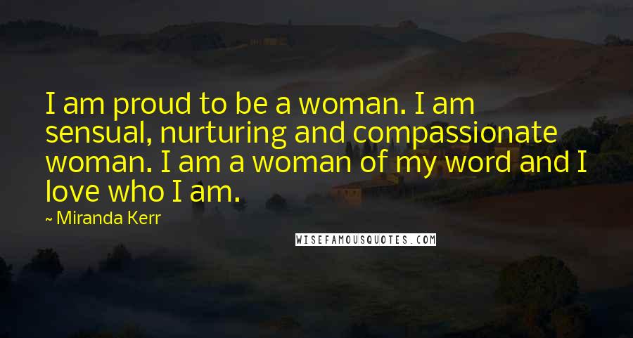 Miranda Kerr Quotes: I am proud to be a woman. I am sensual, nurturing and compassionate woman. I am a woman of my word and I love who I am.