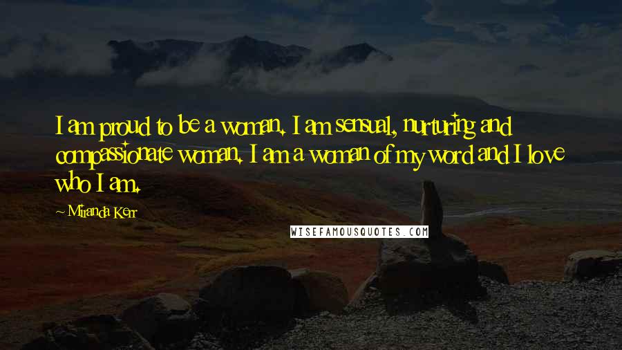 Miranda Kerr Quotes: I am proud to be a woman. I am sensual, nurturing and compassionate woman. I am a woman of my word and I love who I am.