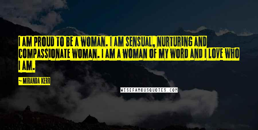 Miranda Kerr Quotes: I am proud to be a woman. I am sensual, nurturing and compassionate woman. I am a woman of my word and I love who I am.