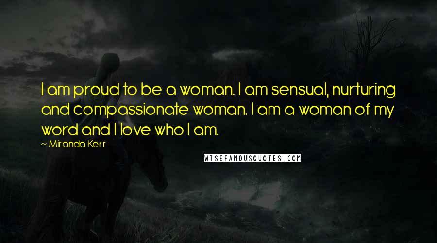 Miranda Kerr Quotes: I am proud to be a woman. I am sensual, nurturing and compassionate woman. I am a woman of my word and I love who I am.