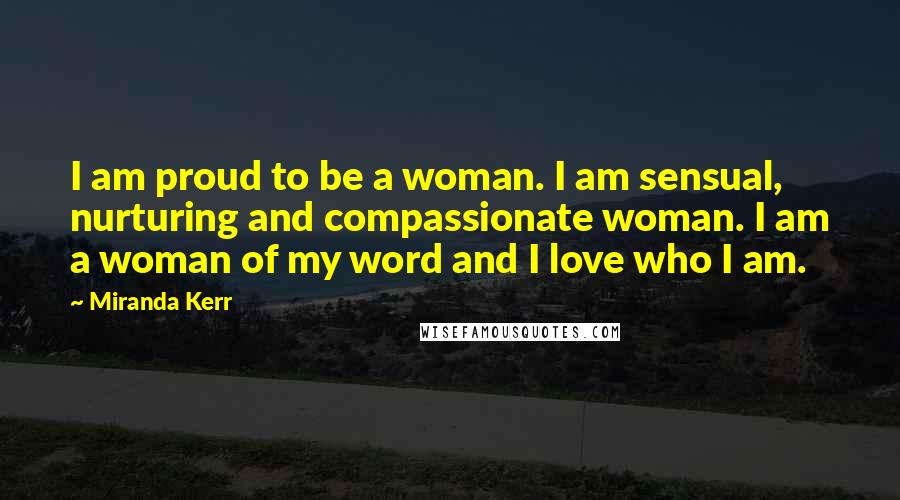 Miranda Kerr Quotes: I am proud to be a woman. I am sensual, nurturing and compassionate woman. I am a woman of my word and I love who I am.
