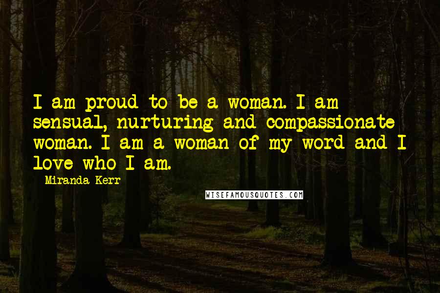 Miranda Kerr Quotes: I am proud to be a woman. I am sensual, nurturing and compassionate woman. I am a woman of my word and I love who I am.