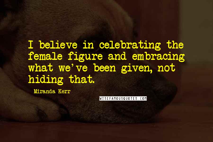 Miranda Kerr Quotes: I believe in celebrating the female figure and embracing what we've been given, not hiding that.