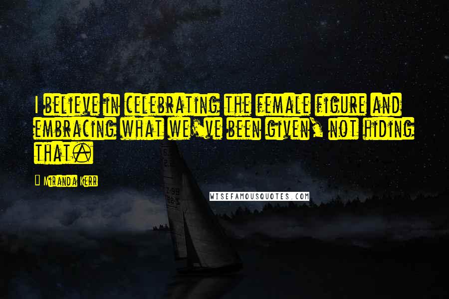 Miranda Kerr Quotes: I believe in celebrating the female figure and embracing what we've been given, not hiding that.