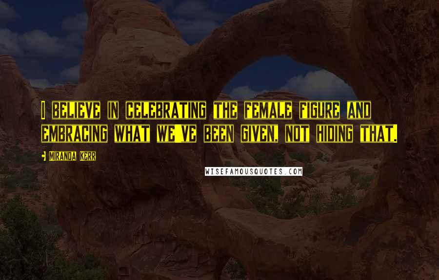 Miranda Kerr Quotes: I believe in celebrating the female figure and embracing what we've been given, not hiding that.