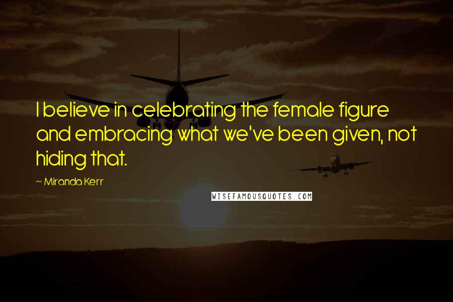 Miranda Kerr Quotes: I believe in celebrating the female figure and embracing what we've been given, not hiding that.