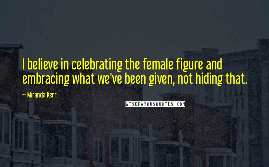 Miranda Kerr Quotes: I believe in celebrating the female figure and embracing what we've been given, not hiding that.