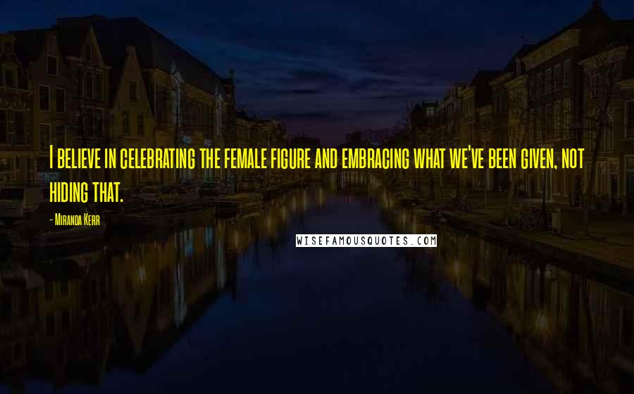 Miranda Kerr Quotes: I believe in celebrating the female figure and embracing what we've been given, not hiding that.