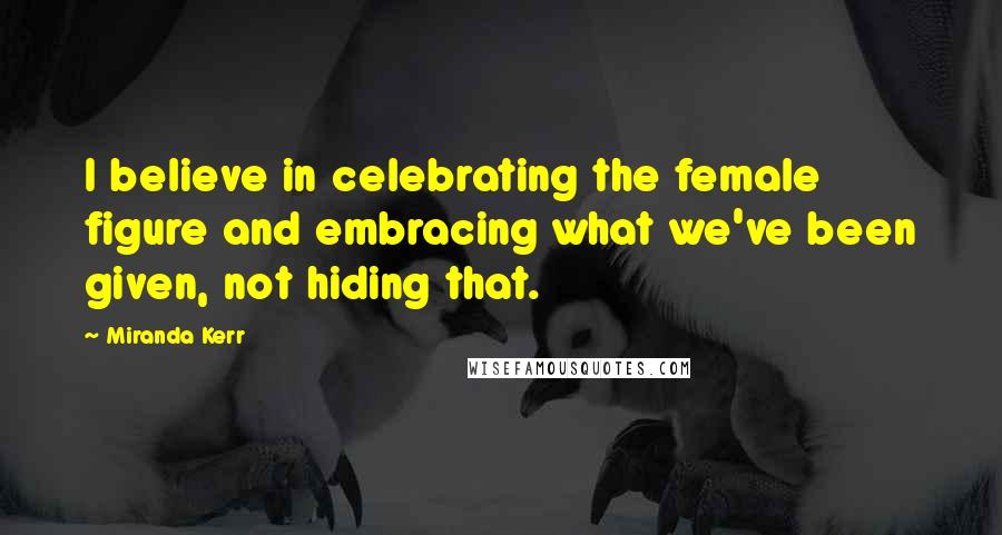 Miranda Kerr Quotes: I believe in celebrating the female figure and embracing what we've been given, not hiding that.