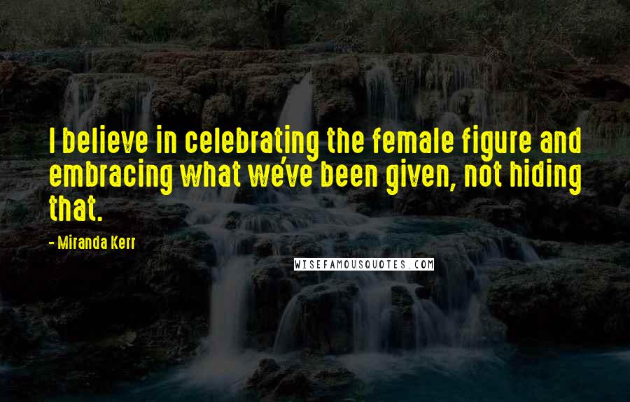 Miranda Kerr Quotes: I believe in celebrating the female figure and embracing what we've been given, not hiding that.