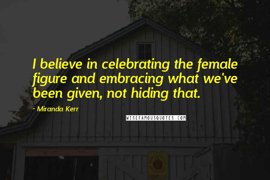 Miranda Kerr Quotes: I believe in celebrating the female figure and embracing what we've been given, not hiding that.