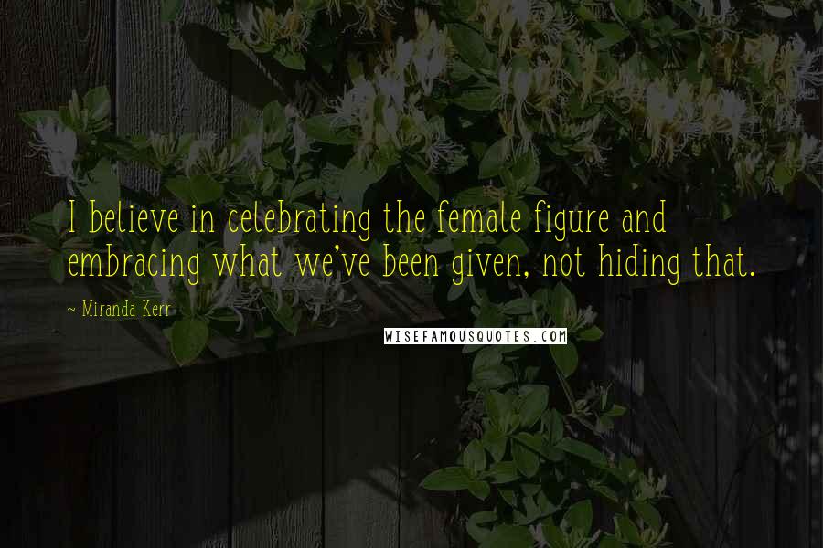 Miranda Kerr Quotes: I believe in celebrating the female figure and embracing what we've been given, not hiding that.