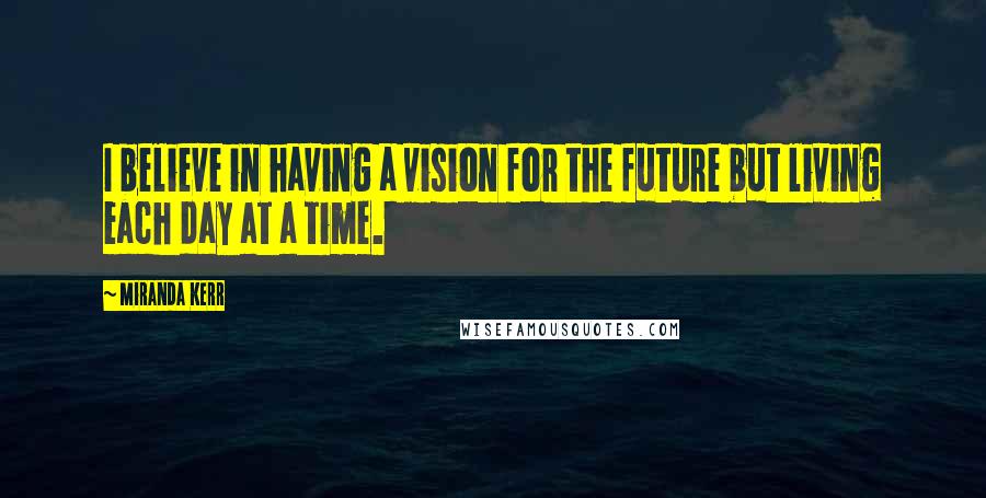 Miranda Kerr Quotes: I believe in having a vision for the future but living each day at a time.
