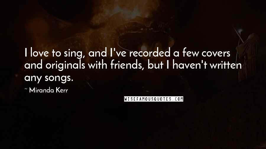 Miranda Kerr Quotes: I love to sing, and I've recorded a few covers and originals with friends, but I haven't written any songs.