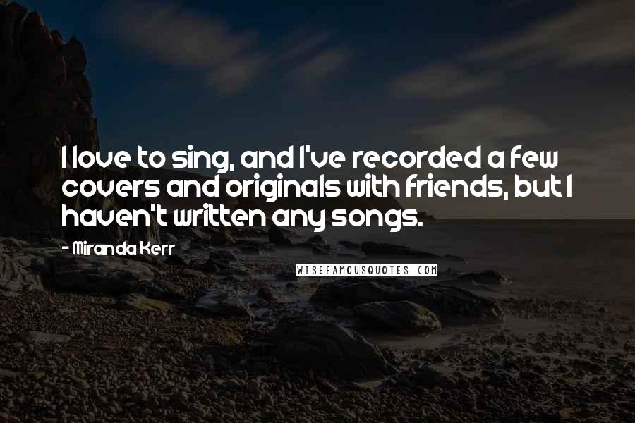Miranda Kerr Quotes: I love to sing, and I've recorded a few covers and originals with friends, but I haven't written any songs.