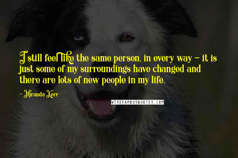 Miranda Kerr Quotes: I still feel like the same person, in every way - it is just some of my surroundings have changed and there are lots of new people in my life.