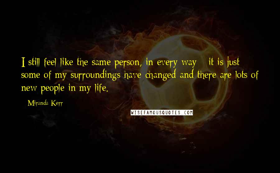 Miranda Kerr Quotes: I still feel like the same person, in every way - it is just some of my surroundings have changed and there are lots of new people in my life.