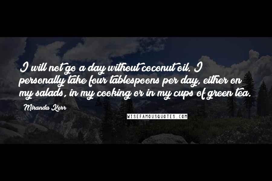 Miranda Kerr Quotes: I will not go a day without coconut oil. I personally take four tablespoons per day, either on my salads, in my cooking or in my cups of green tea.