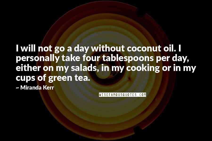 Miranda Kerr Quotes: I will not go a day without coconut oil. I personally take four tablespoons per day, either on my salads, in my cooking or in my cups of green tea.