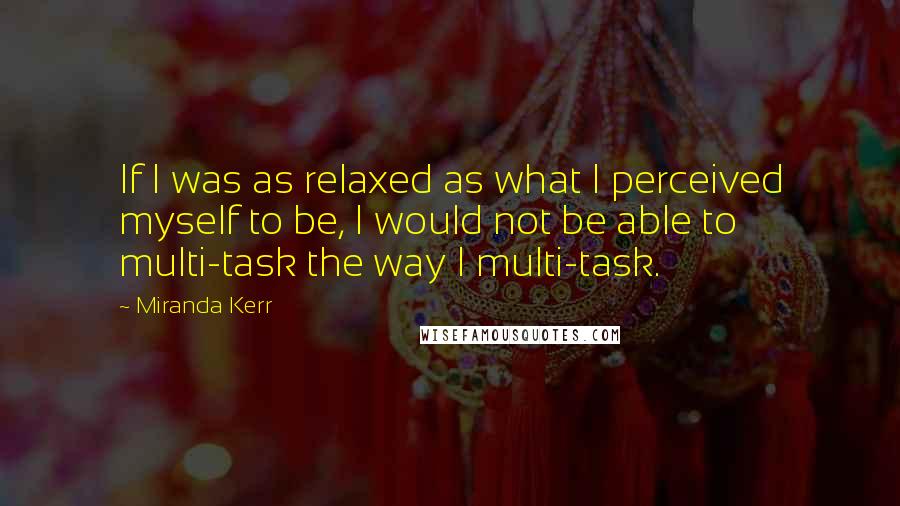 Miranda Kerr Quotes: If I was as relaxed as what I perceived myself to be, I would not be able to multi-task the way I multi-task.