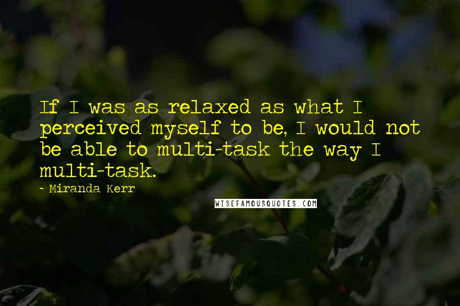 Miranda Kerr Quotes: If I was as relaxed as what I perceived myself to be, I would not be able to multi-task the way I multi-task.