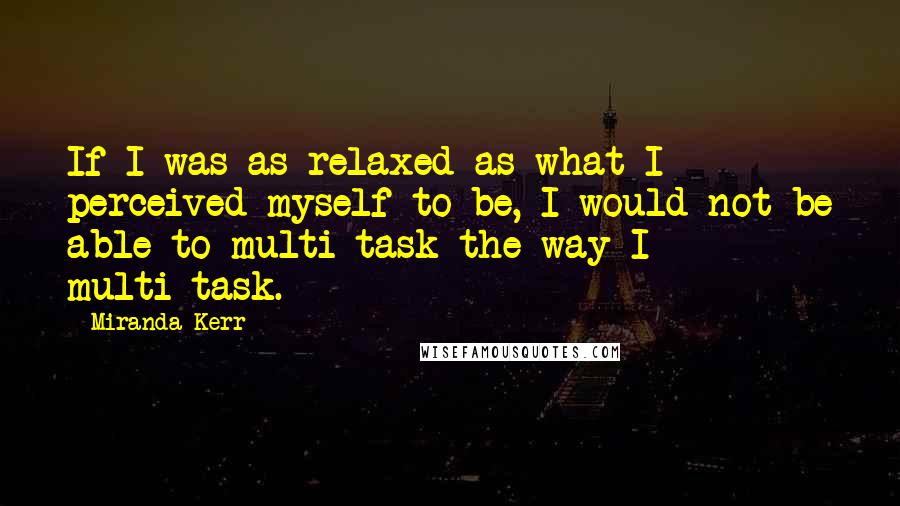 Miranda Kerr Quotes: If I was as relaxed as what I perceived myself to be, I would not be able to multi-task the way I multi-task.