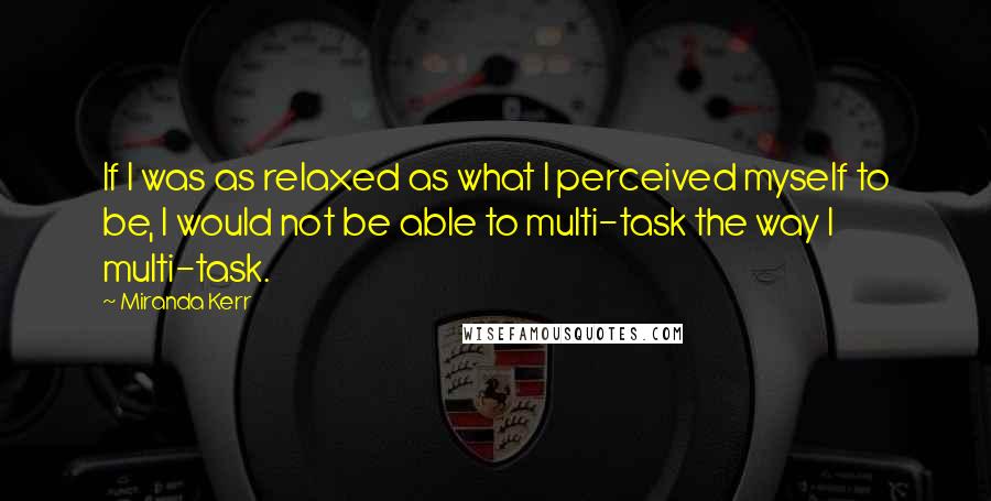 Miranda Kerr Quotes: If I was as relaxed as what I perceived myself to be, I would not be able to multi-task the way I multi-task.