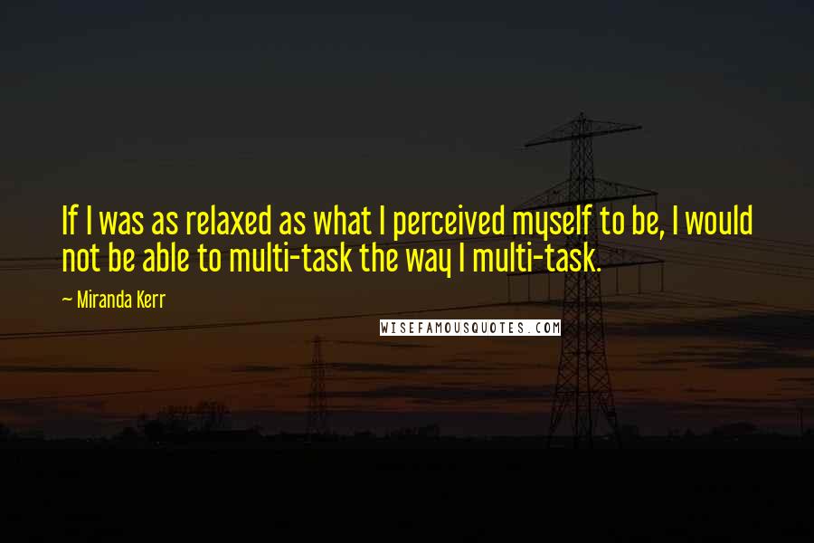 Miranda Kerr Quotes: If I was as relaxed as what I perceived myself to be, I would not be able to multi-task the way I multi-task.