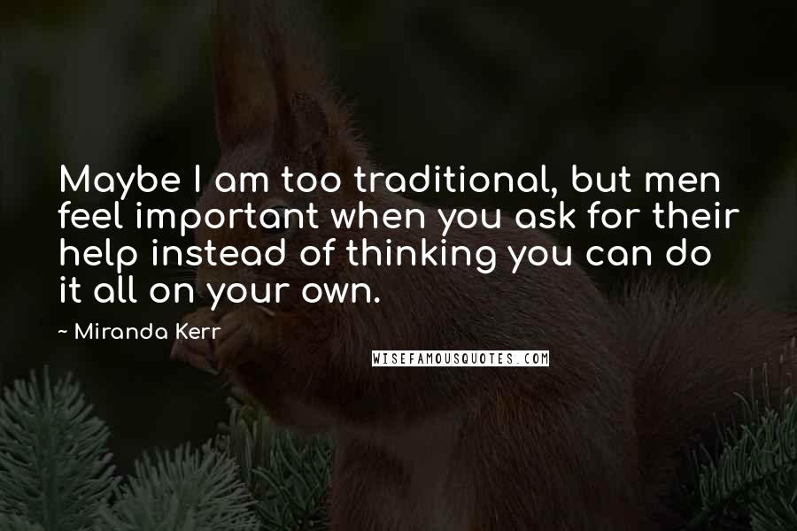 Miranda Kerr Quotes: Maybe I am too traditional, but men feel important when you ask for their help instead of thinking you can do it all on your own.