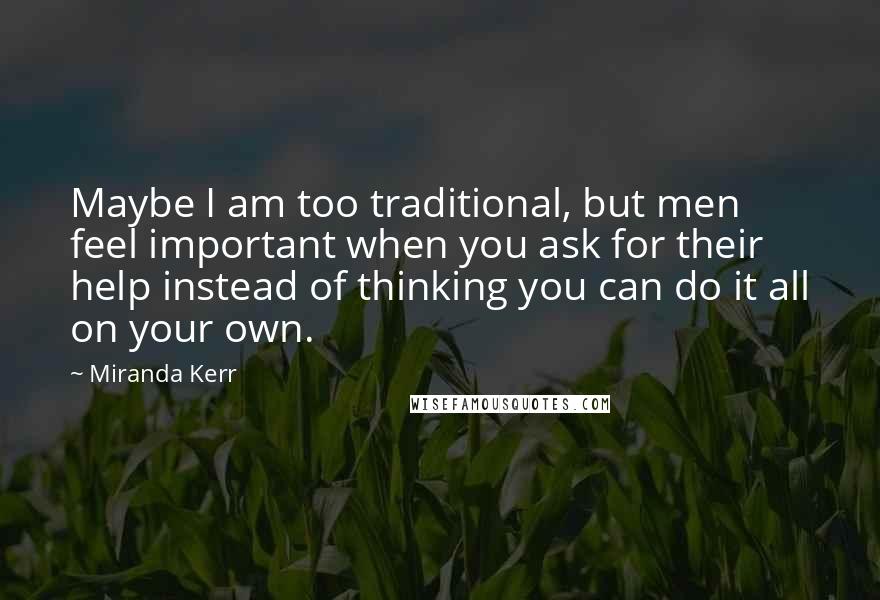 Miranda Kerr Quotes: Maybe I am too traditional, but men feel important when you ask for their help instead of thinking you can do it all on your own.