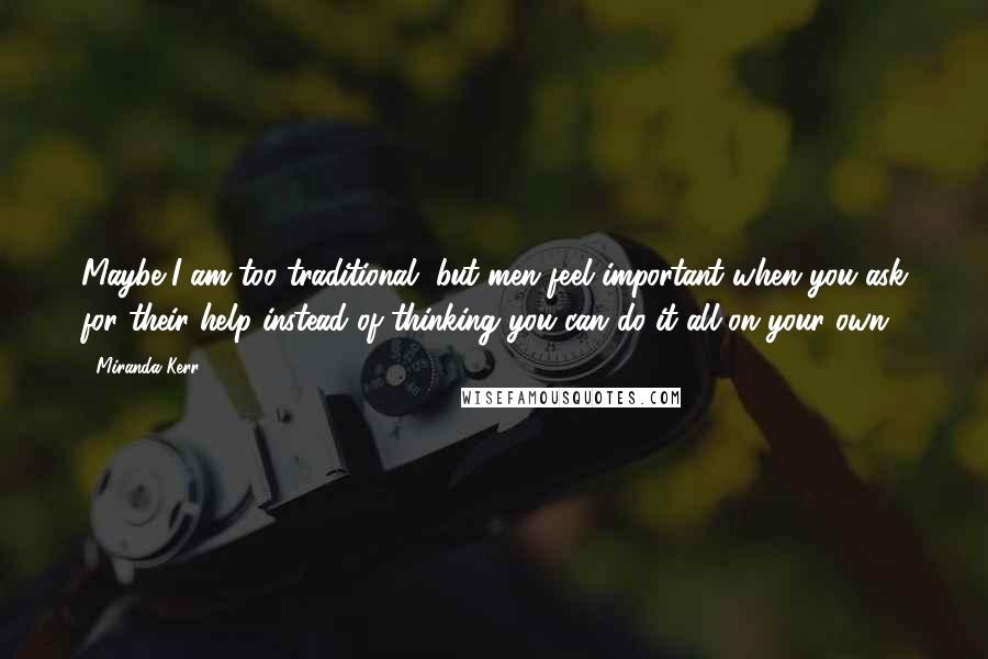 Miranda Kerr Quotes: Maybe I am too traditional, but men feel important when you ask for their help instead of thinking you can do it all on your own.