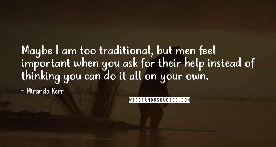 Miranda Kerr Quotes: Maybe I am too traditional, but men feel important when you ask for their help instead of thinking you can do it all on your own.