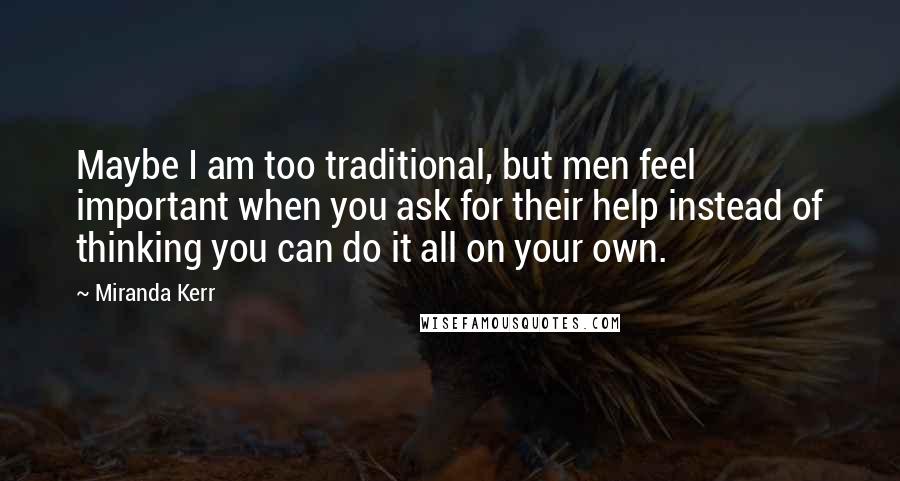 Miranda Kerr Quotes: Maybe I am too traditional, but men feel important when you ask for their help instead of thinking you can do it all on your own.