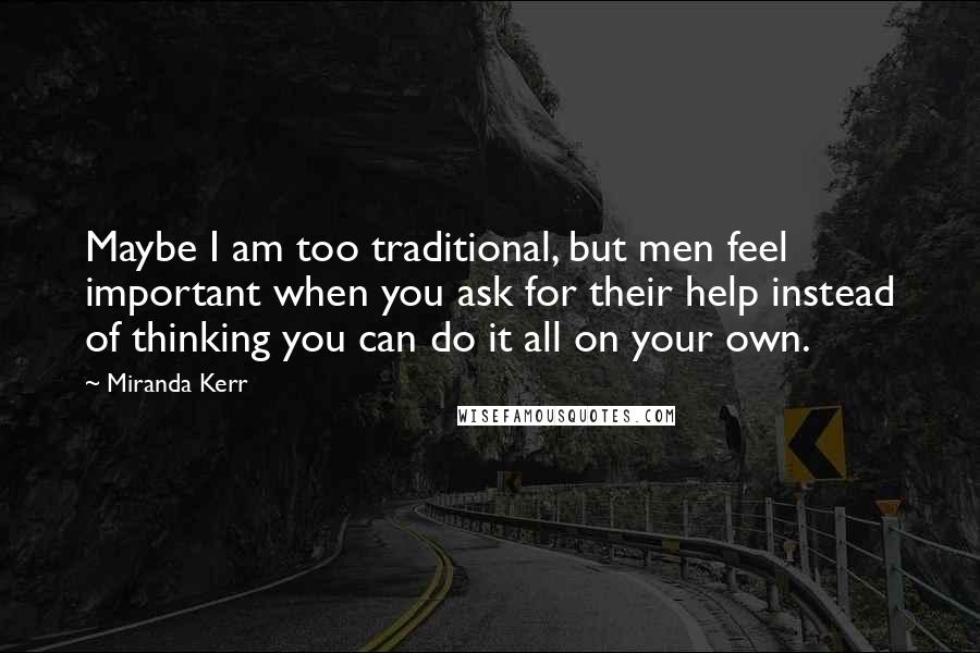 Miranda Kerr Quotes: Maybe I am too traditional, but men feel important when you ask for their help instead of thinking you can do it all on your own.