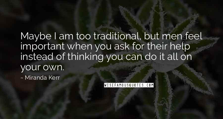 Miranda Kerr Quotes: Maybe I am too traditional, but men feel important when you ask for their help instead of thinking you can do it all on your own.